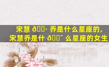 宋慧 🌷 乔是什么星座的,宋慧乔是什 🐯 么星座的女生